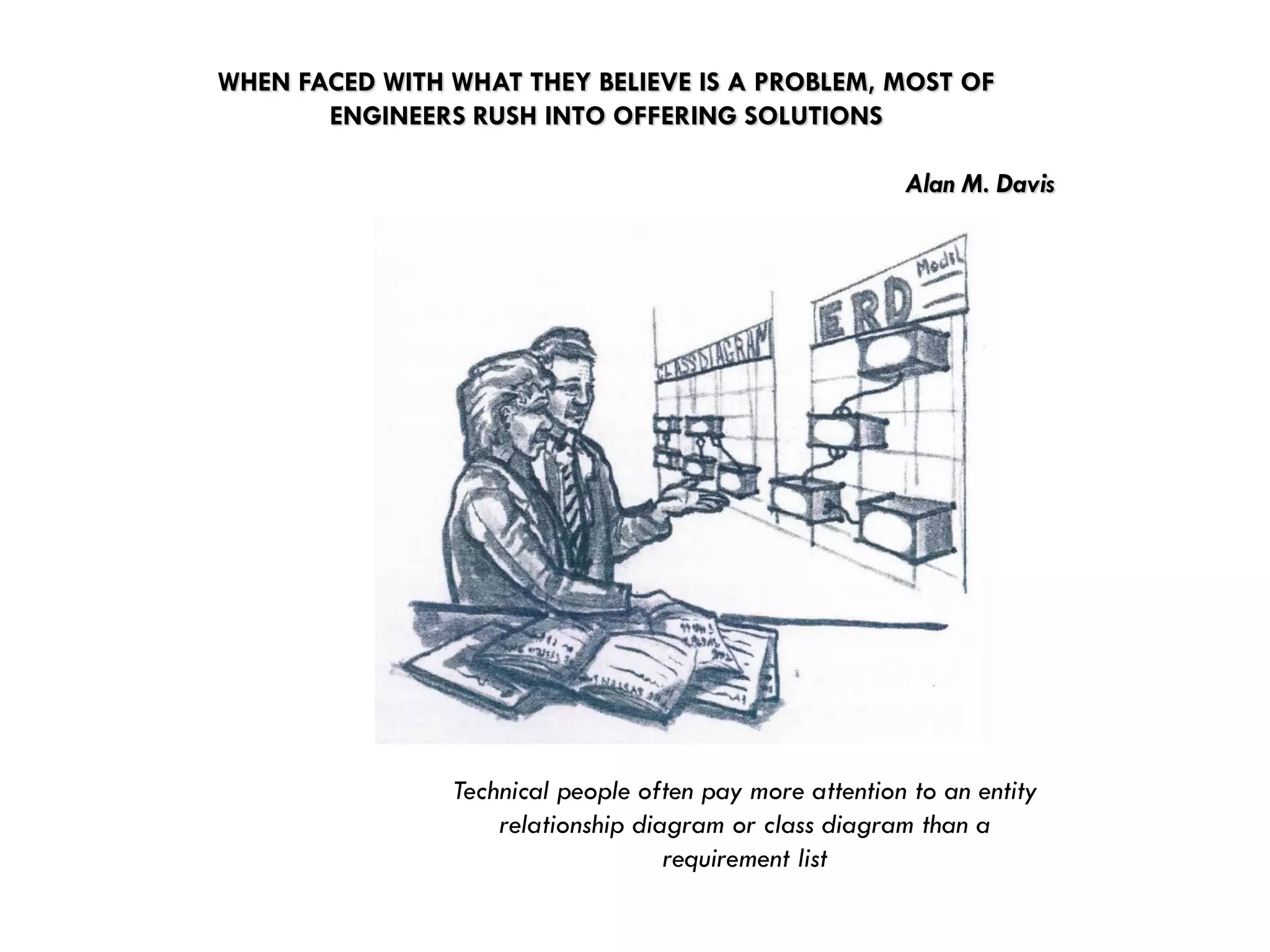 WHEN FACED WITH WHAT THEY BELIEVE IS A PROBLEM, MOST OF ENGINEERS RUSH INTO OFFERING SOLUTIONSAlan M. Davis 
Technical people often pay more attention to an entity relationship diagram or class diagram than a requirement list  