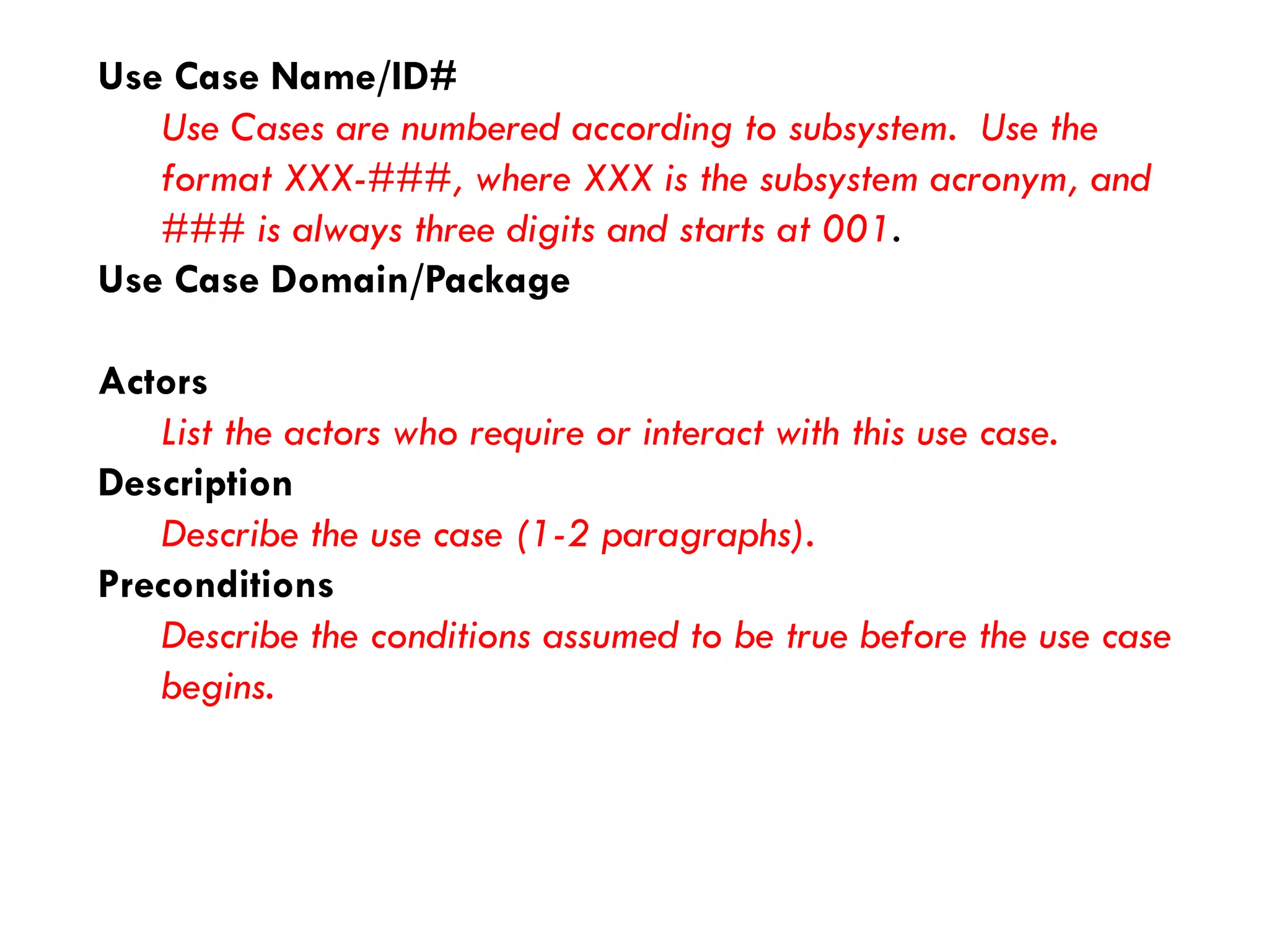 Use Case Name/ID# 
Use Cases are numbered according to subsystem. Use the format XXX-###, where XXX is the subsystem acronym, and ### is always three digits and starts at 001. 
Use Case Domain/Package 
Actors 
List the actors who require or interact with this use case. 
Description 
Describe the use case (1-2 paragraphs). 
Preconditions 
Describe the conditions assumed to be true before the use case begins.  