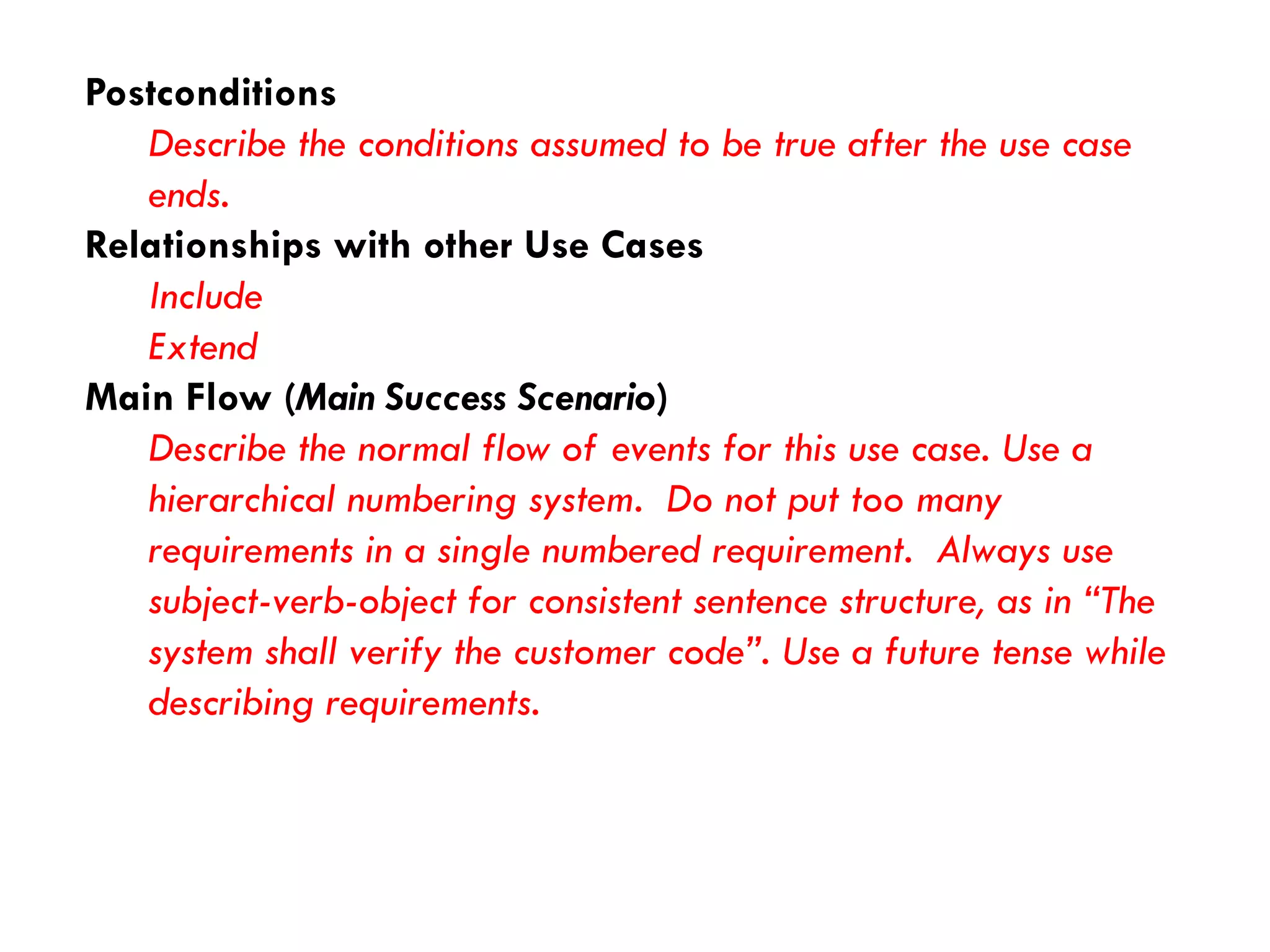 Postconditions 
Describe the conditions assumed to be true after the use case ends. 
Relationships with other Use Cases 
Include 
Extend 
Main Flow (Main Success Scenario) 
Describe the normal flow of events for this use case. Use a hierarchical numbering system. Do not put too many requirements in a single numbered requirement. Always use subject-verb-object for consistent sentence structure, as in “The system shall verify the customer code”. Use a future tense while describing requirements.  
