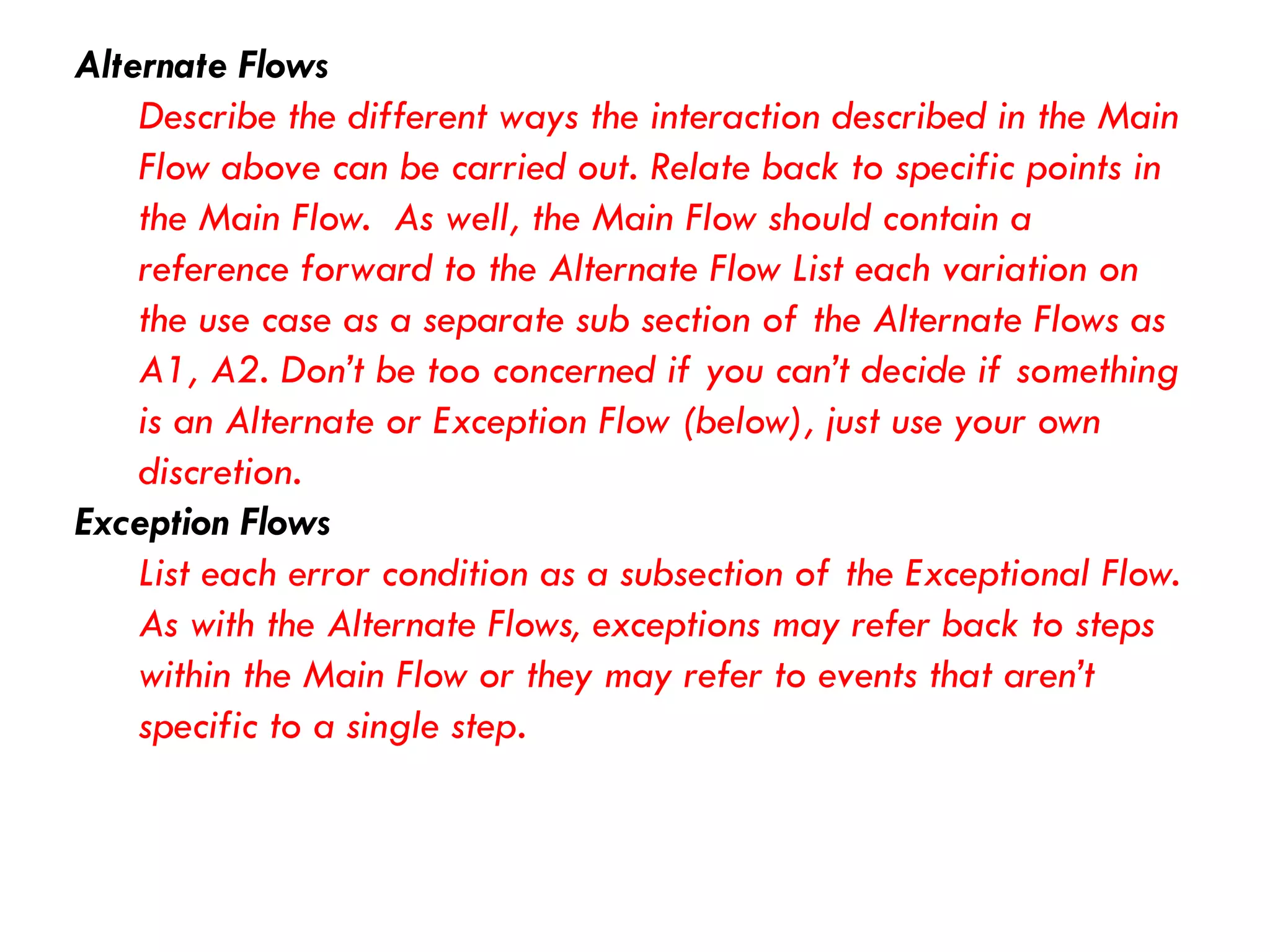 Alternate Flows 
Describe the different ways the interaction described in the Main Flow above can be carried out. Relate back to specific points in the Main Flow. As well, the Main Flow should contain a reference forward to the Alternate Flow List each variation on the use case as a separate sub section of the Alternate Flows as A1, A2. Don’t be too concerned if you can’t decide if something is an Alternate or Exception Flow (below), just use your own discretion. 
Exception Flows 
List each error condition as a subsection of the Exceptional Flow. As with the Alternate Flows, exceptions may refer back to steps within the Main Flow or they may refer to events that aren’t specific to a single step.  
