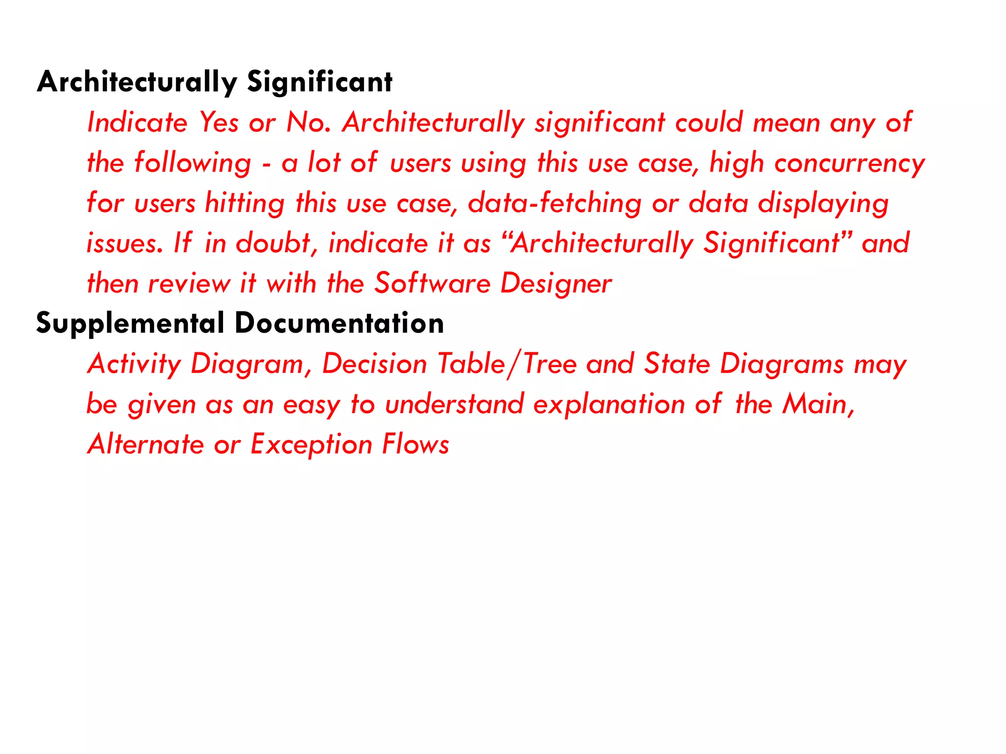 Architecturally Significant 
Indicate Yes or No. Architecturally significant could mean any of the following -a lot of users using this use case, high concurrency for users hitting this use case, data-fetching or data displaying issues. If in doubt, indicate it as “Architecturally Significant” and then review it with the Software Designer 
Supplemental Documentation 
Activity Diagram, Decision Table/Tree and State Diagrams may be given as an easy to understand explanation of the Main, Alternate or Exception Flows  