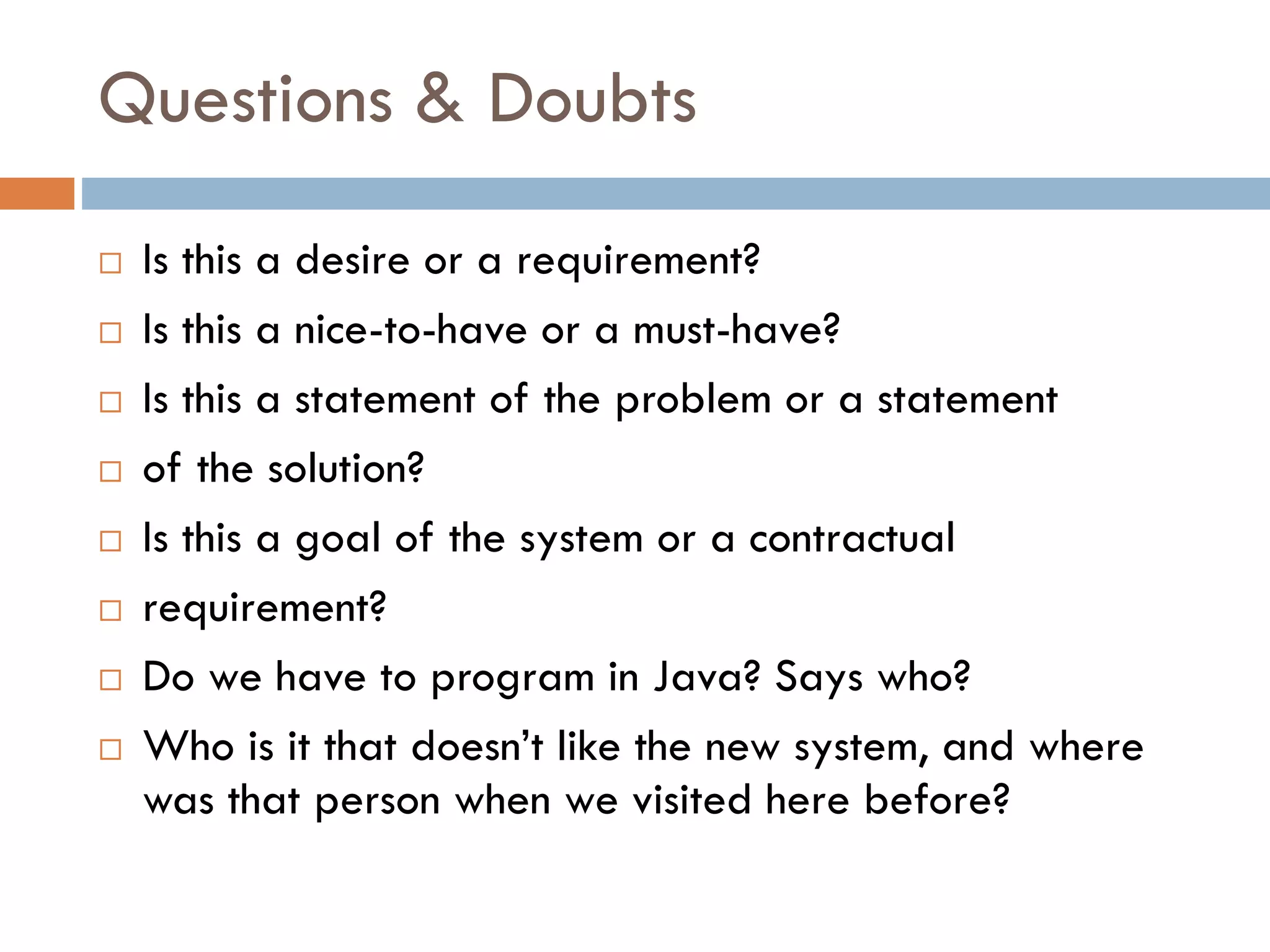 Questions & Doubts 
Is this a desire or a requirement? 
Is this a nice-to-have or a must-have? 
Is this a statement of the problem or a statement 
of the solution? 
Is this a goal of the system or a contractual 
requirement? 
Do we have to program in Java? Says who? 
Who is it that doesn’t like the new system, and where was that person when we visited here before?  