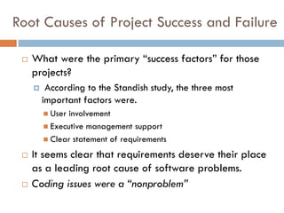 Root Causes of Project Success and Failure 
What were the primary “success factors” for those projects? 
According to the Standish study, the three most important factors were. 
User involvement 
Executive management support 
Clear statement of requirements 
It seems clear that requirements deserve their place as a leading root cause of software problems. 
Coding issues were a “nonproblem”  