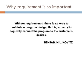 Why requirement is so importantWithout requirements, there is no way to validate a program design; that is, no way to logically connect the program to the customer’s desires. BENJAMIN L. KOVITZ  