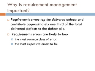 Why is requirement managementimportant? 
Requirements errors top the delivered defects and contribute approximately one third of the total delivered defects to the defect pile. 
Requirements errors are likely to be:- 
the most common class of error. 
the most expensive errors to fix.  