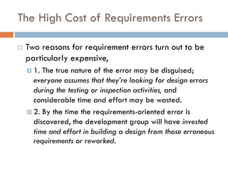 The High Cost of Requirements Errors 
Two reasons for requirement errors turn out to be particularly expensive, 
1. The true nature of the error may be disguised; everyone assumes that they’re looking for design errors during the testing or inspection activities, and considerable time and effort may be wasted. 
2. By the time the requirements-oriented error is discovered, the development group will have invested time and effort in building a design from those erroneous requirements or reworked.  
