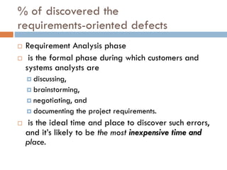 % of discovered therequirements-oriented defects 
Requirement Analysis phase 
is the formal phase during which customers and systems analysts are 
discussing, 
brainstorming, 
negotiating, and 
documenting the project requirements. 
is the ideal time and place to discover such errors, and it’s likely to be the most inexpensive time and place.  