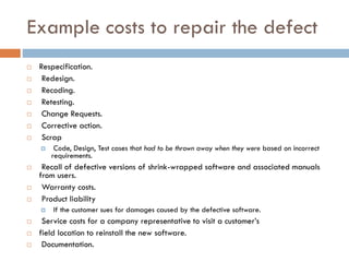 Example costs to repair the defect 
Respecification. 
Redesign. 
Recoding. 
Retesting. 
Change Requests. 
Corrective action. 
Scrap 
Code, Design, Test cases that had to be thrown away when they were based on incorrect requirements. 
Recall of defective versions of shrink-wrapped software and associated manuals from users. 
Warranty costs. 
Product liability 
If the customer sues for damages caused by the defective software. 
Service costs for a company representative to visit a customer’s 
field location to reinstall the new software. 
Documentation.  