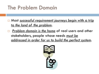 The Problem Domain 
Most successful requirement journeys begin with a trip to the land of the problem. 
Problem domain is the homeof real users and other stakeholders, people whose needs must be addressed in order for us to build the perfect system.  