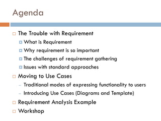 Agenda 
The Trouble with Requirement 
What is Requirement 
Why requirement is so important 
The challenges of requirement gathering 
Issues with standard approaches 
Moving to Use Cases 
–Traditional modes of expressing functionality to users 
–Introducing Use Cases (Diagrams and Template) 
Requirement Analysis Example 
Workshop  