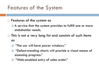 Features of the System 
Features of the system as 
A service that the system provides to fulfill one or more stakeholder needs. 
This is not a very long list and consists of such items as 
“The car will have power windows.” 
“Defect-trending charts will provide a visual means of assessing progress.” 
“Web-enabled entry of sales order.”  