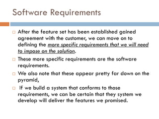 Software Requirements 
After the feature set has been established gained agreement with the customer, we can move on to defining the more specific requirements that we will need to impose on the solution. 
These more specific requirements are the software requirements. 
We also note that these appear pretty far down on the pyramid, 
If we build a system that conforms to those requirements, we can be certain that they system we develop will deliver the features we promised.  