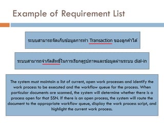 Example of Requirement List 
ระบบสามารถจัดเก็บข้อมูลการทา Transaction ของลูกค้าได้ 
ระบบสามารถจากัดสิทธิ์ในการเรียกดูรูปภาพและข้อมูลผ่านระบบ dial-in 
The system must maintain a list of current, open work processes and identify the work process to be executed and the workflow queue for the process. When particular documents are scanned, the system will determine whether there is a process open for that SSN. If there is an open process, the system will route the document to the appropriate workflow queue, display the work process script, and highlight the current work process.  