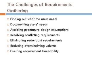 The Challenges of Requirements Gathering 
Finding out what the users need 
Documenting users’ needs 
Avoiding premature design assumptions 
Resolving conflicting requirements 
Eliminating redundant requirements 
Reducing overwhelming volume 
Ensuring requirement traceability  