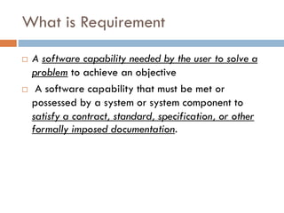 What is Requirement 
A software capability needed by the user to solve a problemto achieve an objective 
A software capability that must be met or possessed by a system or system component to satisfy a contract, standard, specification, or other formally imposed documentation.  