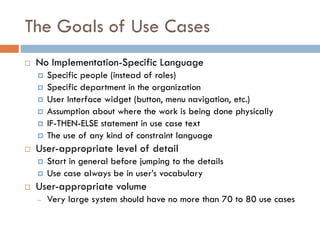 The Goals of Use Cases 
No Implementation-Specific Language 
Specific people (instead of roles) 
Specific department in the organization 
User Interface widget (button, menu navigation, etc.) 
Assumption about where the work is being done physically 
IF-THEN-ELSE statement in use case text 
The use of any kind of constraint language 
User-appropriate level of detail 
Start in general before jumping to the details 
Use case always be in user’s vocabulary 
User-appropriate volume 
–Very large system should have no more than 70 to 80 use cases  