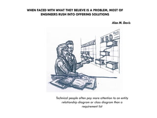 WHEN FACED WITH WHAT THEY BELIEVE IS A PROBLEM, MOST OF ENGINEERS RUSH INTO OFFERING SOLUTIONSAlan M. Davis 
Technical people often pay more attention to an entity relationship diagram or class diagram than a requirement list  