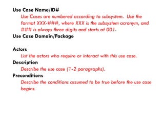 Use Case Name/ID# 
Use Cases are numbered according to subsystem. Use the format XXX-###, where XXX is the subsystem acronym, and ### is always three digits and starts at 001. 
Use Case Domain/Package 
Actors 
List the actors who require or interact with this use case. 
Description 
Describe the use case (1-2 paragraphs). 
Preconditions 
Describe the conditions assumed to be true before the use case begins.  