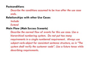Postconditions 
Describe the conditions assumed to be true after the use case ends. 
Relationships with other Use Cases 
Include 
Extend 
Main Flow (Main Success Scenario) 
Describe the normal flow of events for this use case. Use a hierarchical numbering system. Do not put too many requirements in a single numbered requirement. Always use subject-verb-object for consistent sentence structure, as in “The system shall verify the customer code”. Use a future tense while describing requirements.  