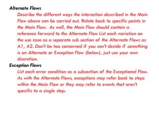 Alternate Flows 
Describe the different ways the interaction described in the Main Flow above can be carried out. Relate back to specific points in the Main Flow. As well, the Main Flow should contain a reference forward to the Alternate Flow List each variation on the use case as a separate sub section of the Alternate Flows as A1, A2. Don’t be too concerned if you can’t decide if something is an Alternate or Exception Flow (below), just use your own discretion. 
Exception Flows 
List each error condition as a subsection of the Exceptional Flow. As with the Alternate Flows, exceptions may refer back to steps within the Main Flow or they may refer to events that aren’t specific to a single step.  