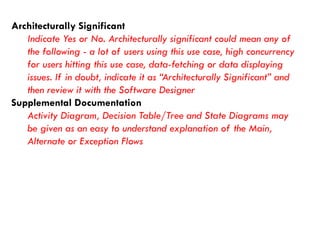 Architecturally Significant 
Indicate Yes or No. Architecturally significant could mean any of the following -a lot of users using this use case, high concurrency for users hitting this use case, data-fetching or data displaying issues. If in doubt, indicate it as “Architecturally Significant” and then review it with the Software Designer 
Supplemental Documentation 
Activity Diagram, Decision Table/Tree and State Diagrams may be given as an easy to understand explanation of the Main, Alternate or Exception Flows  