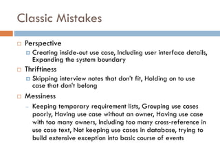 Classic Mistakes 
Perspective 
Creating inside-out use case, Including user interface details, Expanding the system boundary 
Thriftiness 
Skipping interview notes that don’t fit, Holding on to use case that don’t belong 
Messiness 
–Keeping temporary requirement lists, Grouping use cases poorly, Having use case without an owner, Having use case with too many owners, Including too many cross-reference in use case text, Not keeping use cases in database, trying to build extensive exception into basic course of events  