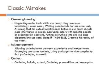 Classic Mistakes 
Over-engineering 
–Neglecting useful tools within use case, Using computer terminology in use cases, Writing pseudocodefor use case text, Assuming that the extend relationships between use cases dictate class inheritance in design, Confusing actors with specific people or organization positions, Putting everything into one use case diagram/one use case, Using IF-THEN-ELSE, Creating hierarchy of use cases. 
Mismanagement 
–Allowing an imbalance between experience and inexperience, Packaging use cases too late, Using packages to hide complexity that you’re trying to avoid. 
Context 
–Confusing include, extend, Confusing precondition and assumption 