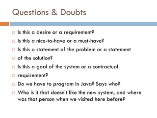 Questions & Doubts 
Is this a desire or a requirement? 
Is this a nice-to-have or a must-have? 
Is this a statement of the problem or a statement 
of the solution? 
Is this a goal of the system or a contractual 
requirement? 
Do we have to program in Java? Says who? 
Who is it that doesn’t like the new system, and where was that person when we visited here before?  