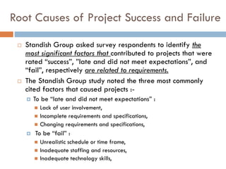 Root Causes of Project Success and Failure 
Standish Group asked survey respondents to identify the most significant factors that contributed to projects that were rated “success”, ”late and did not meet expectations”, and “fail”, respectively are related to requirements. 
The Standish Group study noted the three most commonly cited factors that caused projects :- 
To be “late and did not meet expectations” : 
Lack of user involvement, 
Incomplete requirements and specifications, 
Changing requirements and specifications, 
To be “fail” : 
Unrealistic schedule or time frame, 
Inadequate staffing and resources, 
Inadequate technology skills,  