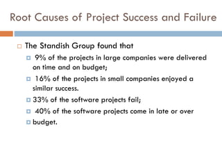 Root Causes of Project Success and Failure 
The Standish Group found that 
9% of the projects in large companies were delivered on time and on budget; 
16% of the projects in small companies enjoyed a similar success. 
33% of the software projects fail; 
40% of the software projects come in late or over 
budget.  