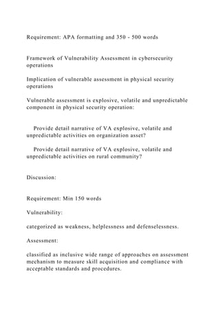Requirement: APA formatting and 350 - 500 words
Framework of Vulnerability Assessment in cybersecurity
operations
Implication of vulnerable assessment in physical security
operations
Vulnerable assessment is explosive, volatile and unpredictable
component in physical security operation:
Provide detail narrative of VA explosive, volatile and
unpredictable activities on organization asset?
Provide detail narrative of VA explosive, volatile and
unpredictable activities on rural community?
Discussion:
Requirement: Min 150 words
Vulnerability:
categorized as weakness, helplessness and defenselessness.
Assessment:
classified as inclusive wide range of approaches on assessment
mechanism to measure skill acquisition and compliance with
acceptable standards and procedures.
 