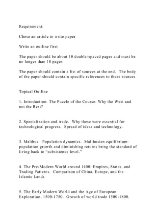 Requirement:
Chose an article to write paper
Write an outline first
The paper should be about 10 double-spaced pages and must be
no longer than 18 pages
The paper should contain a list of sources at the end. The body
of the paper should contain specific references to these sources
Topical Outline
1. Introduction: The Puzzle of the Course: Why the West and
not the Rest?
2. Specialization and trade. Why these were essential for
technological progress. Spread of ideas and technology.
3. Malthus. Population dynamics. Malthusian equilibrium:
population growth and diminishing returns bring the standard of
living back to “subsistence level.”
4. The Pre-Modern World around 1400: Empires, States, and
Trading Patterns. Comparison of China, Europe, and the
Islamic Lands
5. The Early Modern World and the Age of European
Exploration, 1500-1750. Growth of world trade 1500-1800.
 