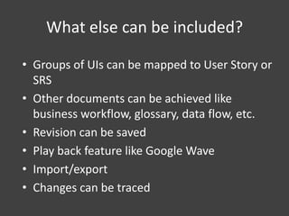 What else can be included?
• Groups of UIs can be mapped to User Story or
SRS
• Other documents can be achieved like
business workflow, glossary, data flow, etc.
• Revision can be saved
• Play back feature like Google Wave
• Import/export
• Changes can be traced

 