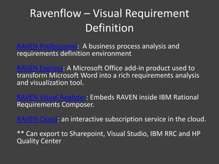 Ravenflow – Visual Requirement
Definition
RAVEN Professional: A business process analysis and
requirements definition environment
RAVEN Express: A Microsoft Office add-in product used to
transform Microsoft Word into a rich requirements analysis
and visualization tool.
RAVEN Visual Analyzer: Embeds RAVEN inside IBM Rational
Requirements Composer.
RAVEN Cloud: an interactive subscription service in the cloud.
** Can export to Sharepoint, Visual Studio, IBM RRC and HP
Quality Center

 
