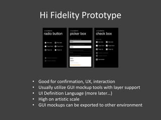 Hi Fidelity Prototype

•
•
•
•
•

Good for confirmation, UX, interaction
Usually utilize GUI mockup tools with layer support
UI Definition Language (more later…)
High on artistic scale
GUI mockups can be exported to other environment

 