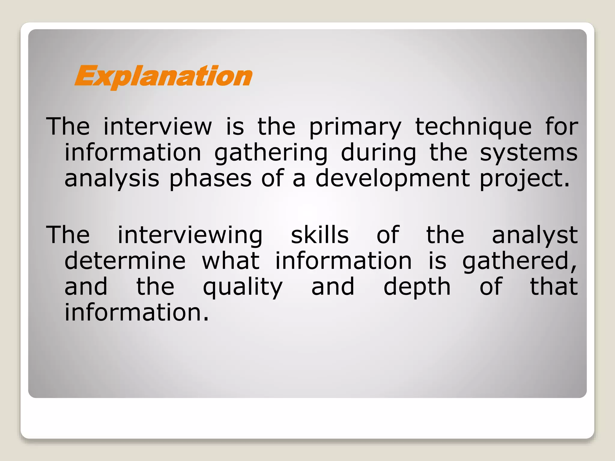 The interview is the primary technique for
information gathering during the systems
analysis phases of a development project.
The interviewing skills of the analyst
determine what information is gathered,
and the quality and depth of that
information.
Explanation
 