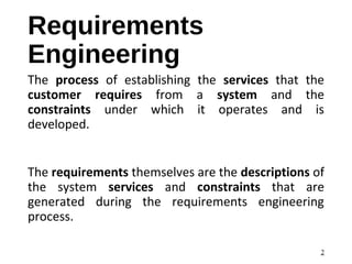Requirements
Engineering
The process of establishing the services that the
customer requires from a system and the
constraints under which it operates and is
developed.
The requirements themselves are the descriptions of
the system services and constraints that are
generated during the requirements engineering
process.
2
 