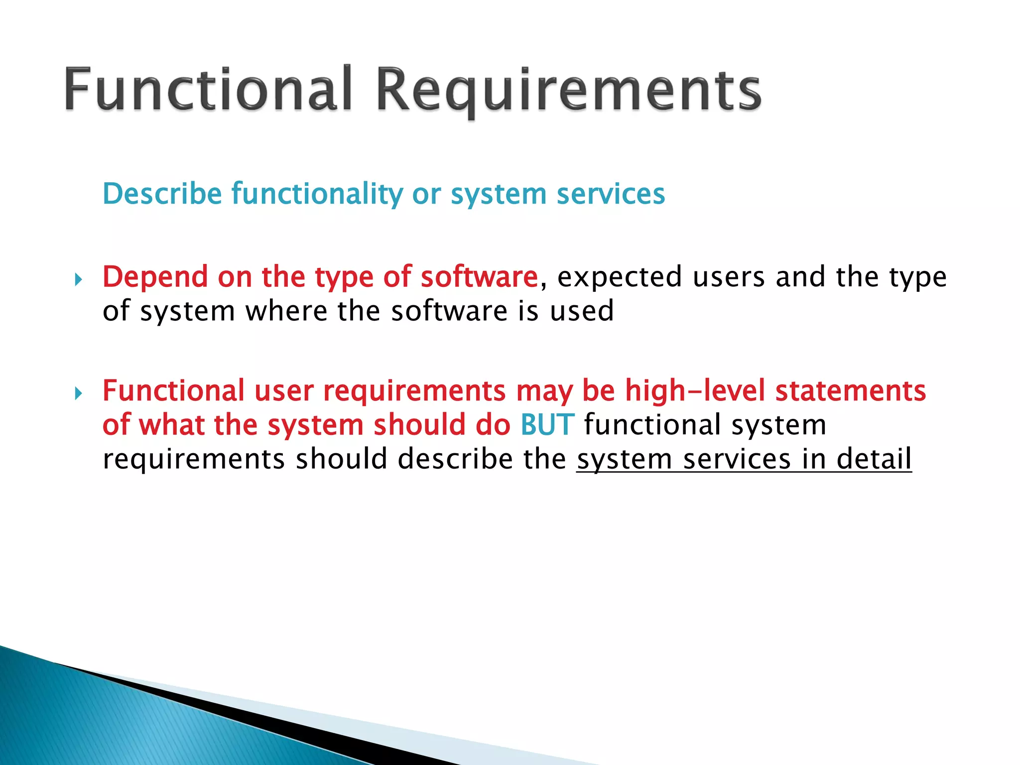 Describe functionality or system services
 Depend on the type of software, expected users and the type
of system where the software is used
 Functional user requirements may be high-level statements
of what the system should do BUT functional system
requirements should describe the system services in detail
 