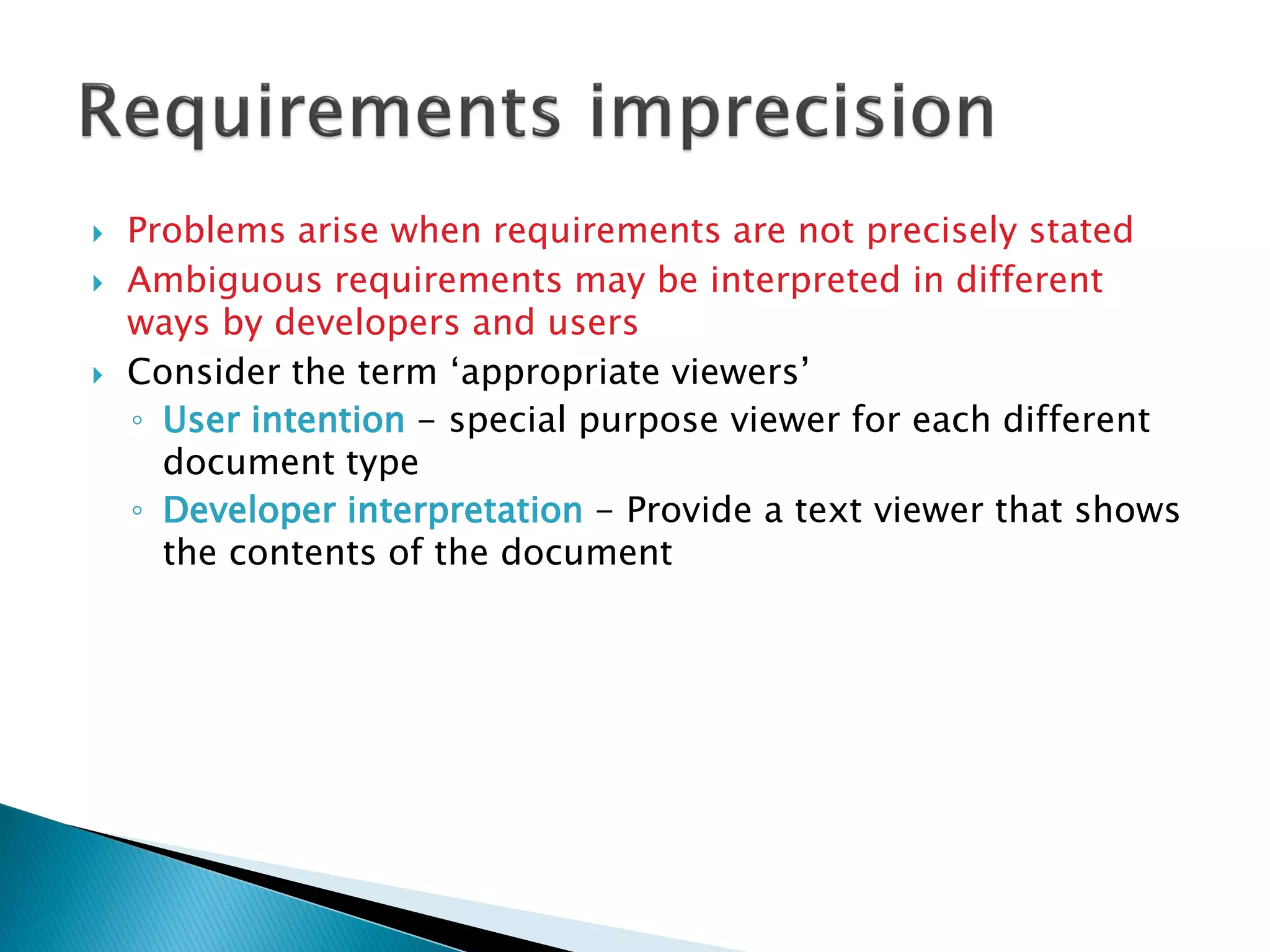  Problems arise when requirements are not precisely stated
 Ambiguous requirements may be interpreted in different
ways by developers and users
 Consider the term ‘appropriate viewers’
◦ User intention - special purpose viewer for each different
document type
◦ Developer interpretation - Provide a text viewer that shows
the contents of the document
 
