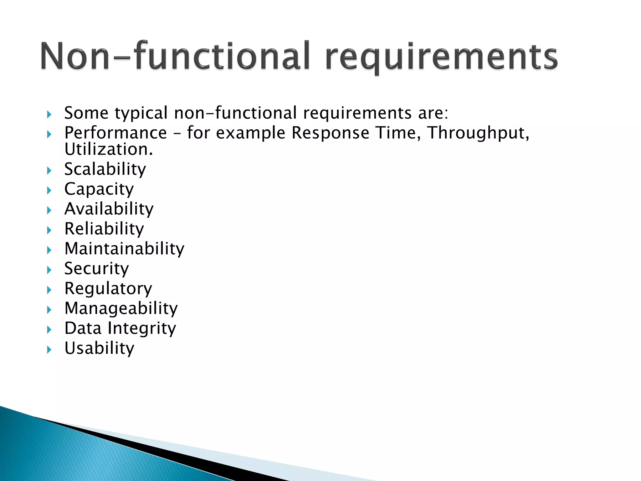  Some typical non-functional requirements are:
 Performance – for example Response Time, Throughput,
Utilization.
 Scalability
 Capacity
 Availability
 Reliability
 Maintainability
 Security
 Regulatory
 Manageability
 Data Integrity
 Usability
 