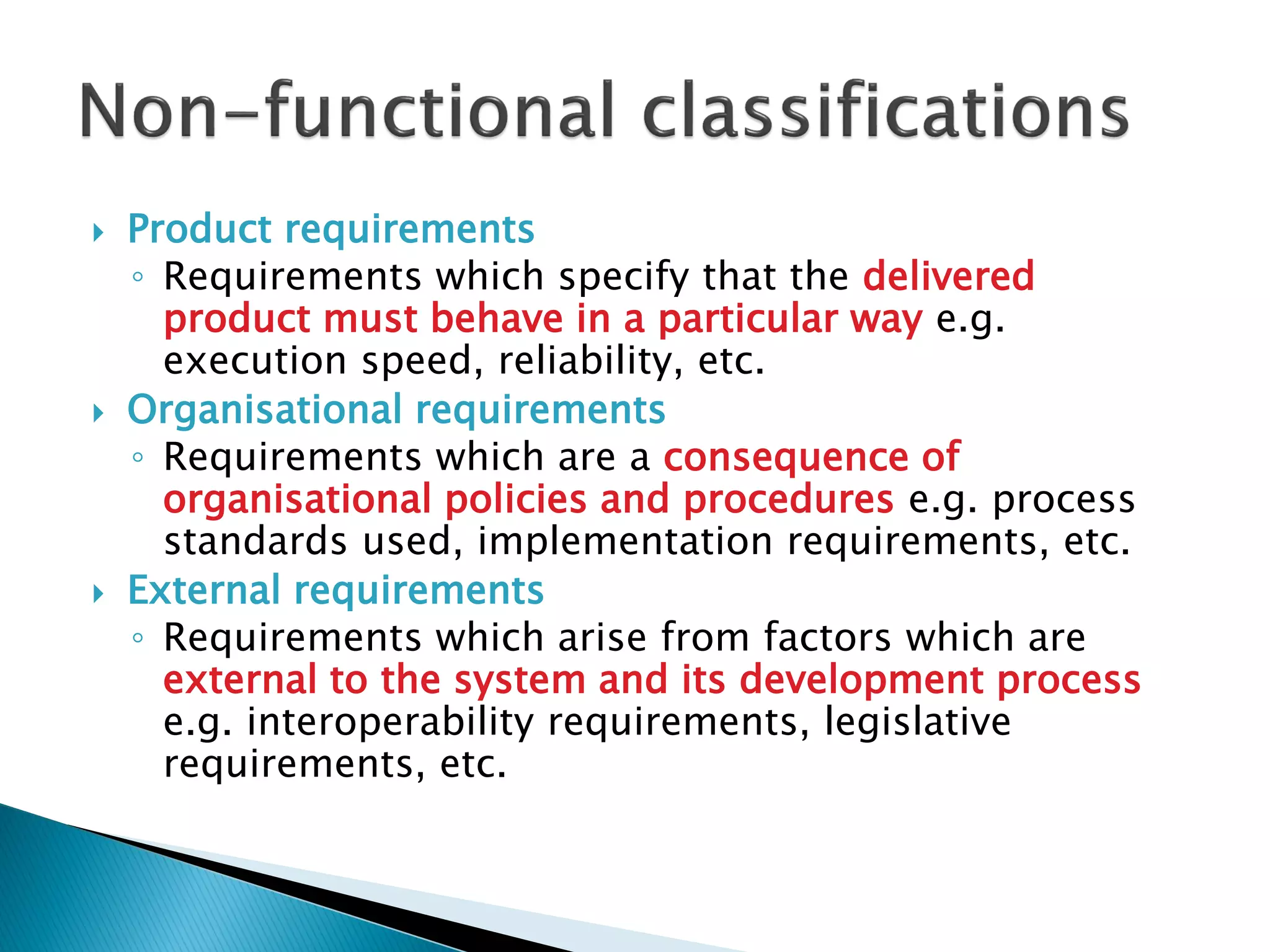  Product requirements
◦ Requirements which specify that the delivered
product must behave in a particular way e.g.
execution speed, reliability, etc.
 Organisational requirements
◦ Requirements which are a consequence of
organisational policies and procedures e.g. process
standards used, implementation requirements, etc.
 External requirements
◦ Requirements which arise from factors which are
external to the system and its development process
e.g. interoperability requirements, legislative
requirements, etc.
 