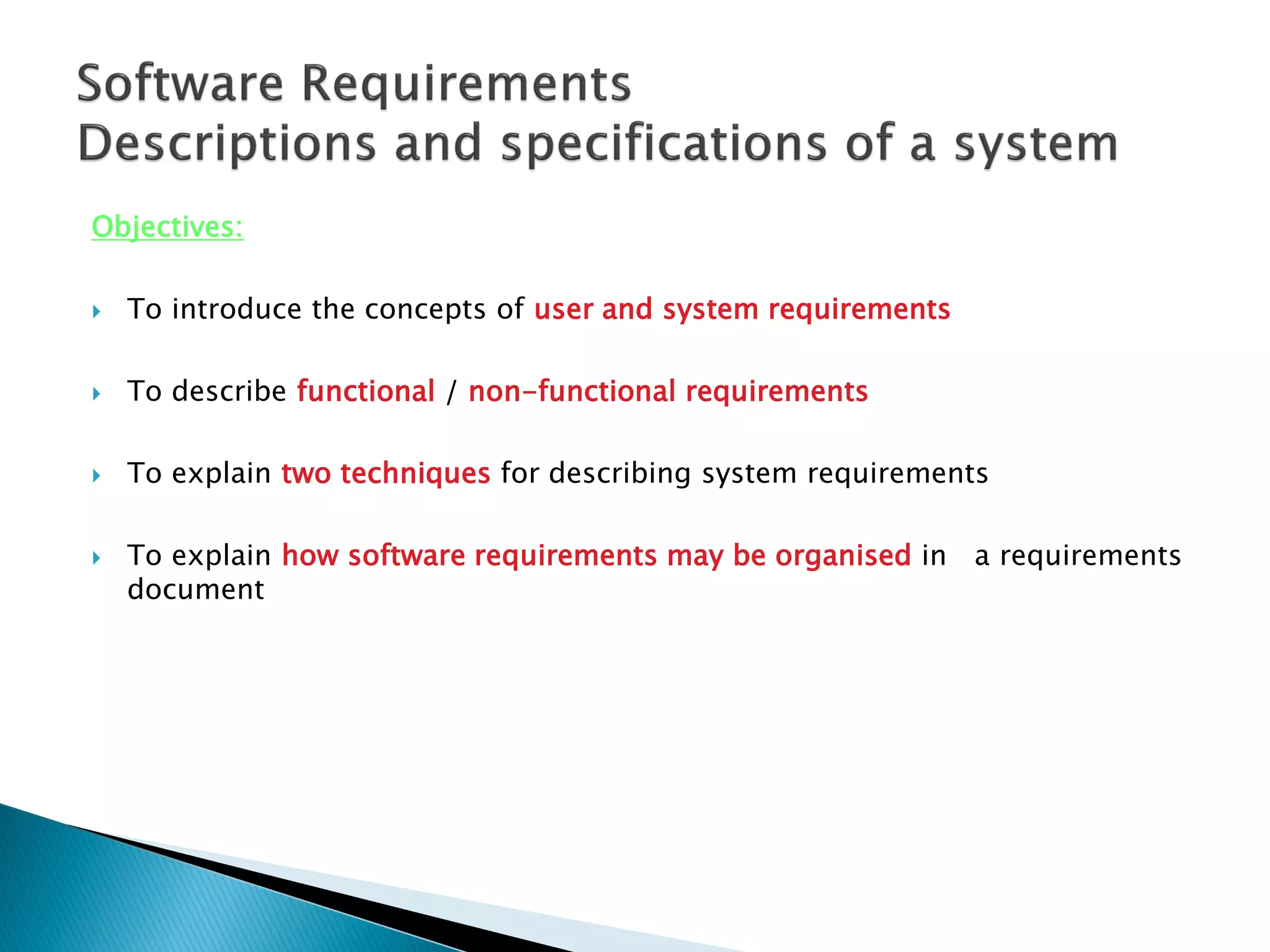 Objectives:
 To introduce the concepts of user and system requirements
 To describe functional / non-functional requirements
 To explain two techniques for describing system requirements
 To explain how software requirements may be organised in a requirements
document
 