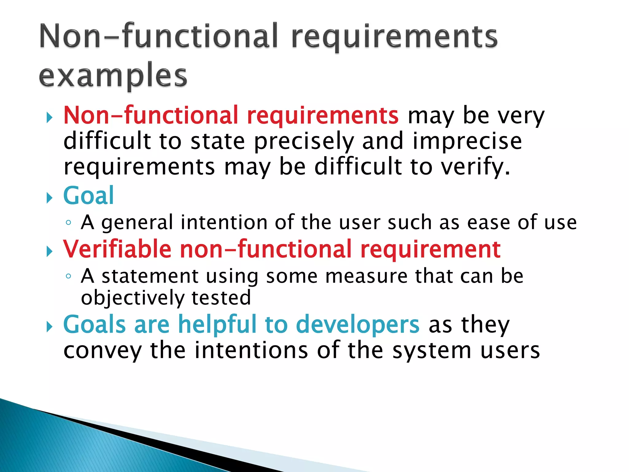  Non-functional requirements may be very
difficult to state precisely and imprecise
requirements may be difficult to verify.
 Goal
◦ A general intention of the user such as ease of use
 Verifiable non-functional requirement
◦ A statement using some measure that can be
objectively tested
 Goals are helpful to developers as they
convey the intentions of the system users
 