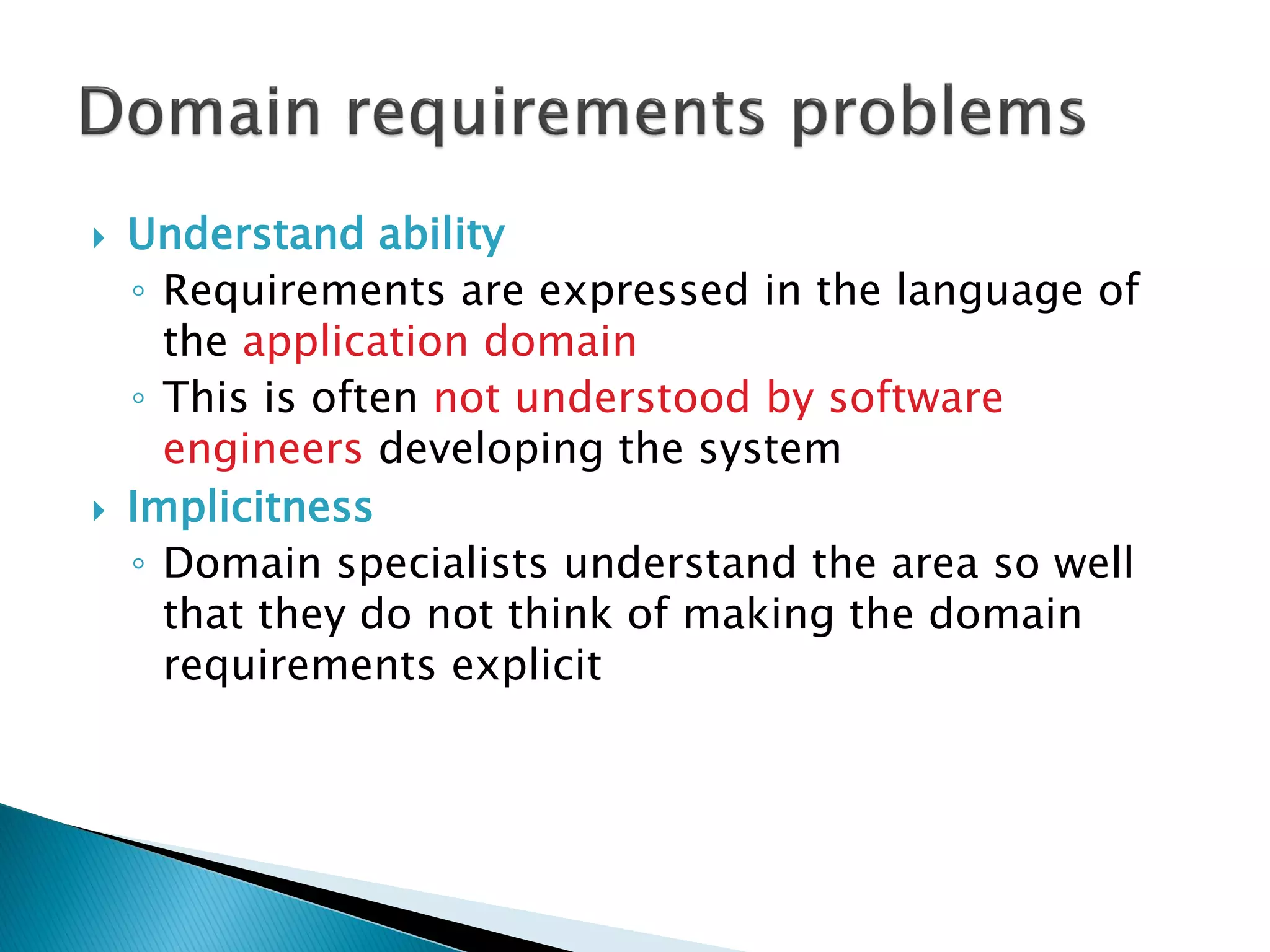  Understand ability
◦ Requirements are expressed in the language of
the application domain
◦ This is often not understood by software
engineers developing the system
 Implicitness
◦ Domain specialists understand the area so well
that they do not think of making the domain
requirements explicit
 