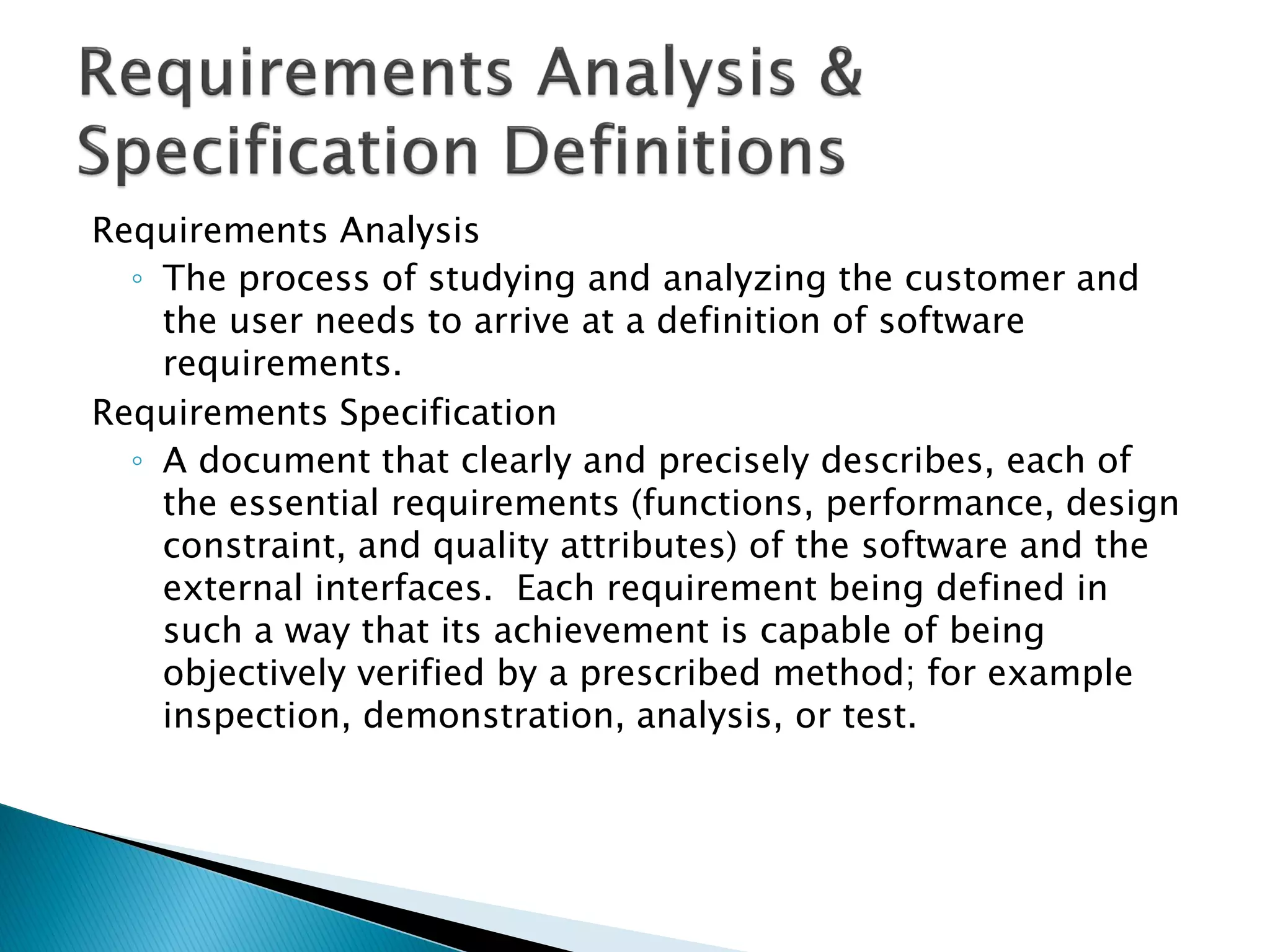 Requirements Analysis
◦ The process of studying and analyzing the customer and
the user needs to arrive at a definition of software
requirements.
Requirements Specification
◦ A document that clearly and precisely describes, each of
the essential requirements (functions, performance, design
constraint, and quality attributes) of the software and the
external interfaces. Each requirement being defined in
such a way that its achievement is capable of being
objectively verified by a prescribed method; for example
inspection, demonstration, analysis, or test.
 