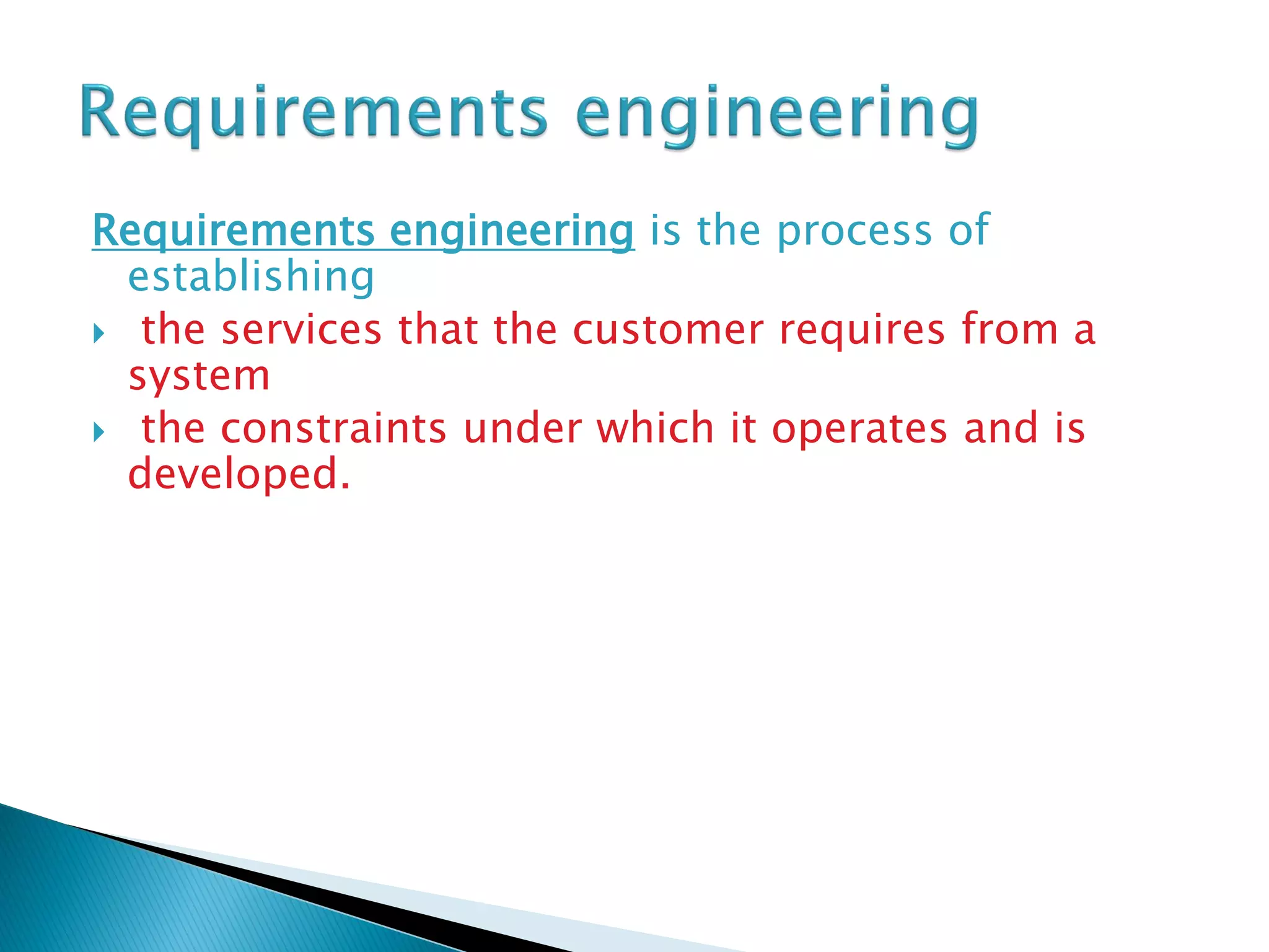 Requirements engineering is the process of
establishing
 the services that the customer requires from a
system
 the constraints under which it operates and is
developed.
 
