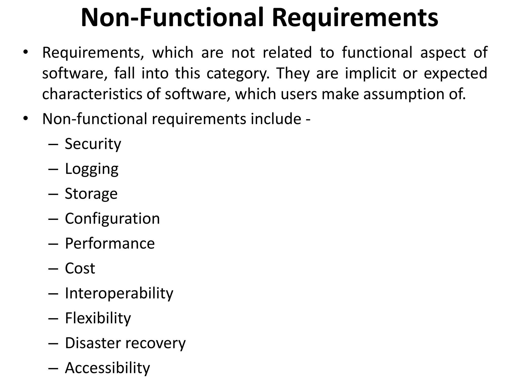 Non-Functional Requirements
• Requirements, which are not related to functional aspect of
software, fall into this category. They are implicit or expected
characteristics of software, which users make assumption of.
• Non-functional requirements include -
– Security
– Logging
– Storage
– Configuration
– Performance
– Cost
– Interoperability
– Flexibility
– Disaster recovery
– Accessibility
 