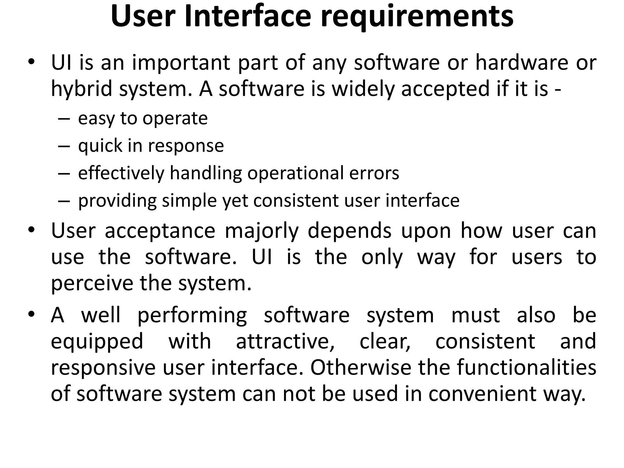 User Interface requirements
• UI is an important part of any software or hardware or
hybrid system. A software is widely accepted if it is -
– easy to operate
– quick in response
– effectively handling operational errors
– providing simple yet consistent user interface
• User acceptance majorly depends upon how user can
use the software. UI is the only way for users to
perceive the system.
• A well performing software system must also be
equipped with attractive, clear, consistent and
responsive user interface. Otherwise the functionalities
of software system can not be used in convenient way.
 
