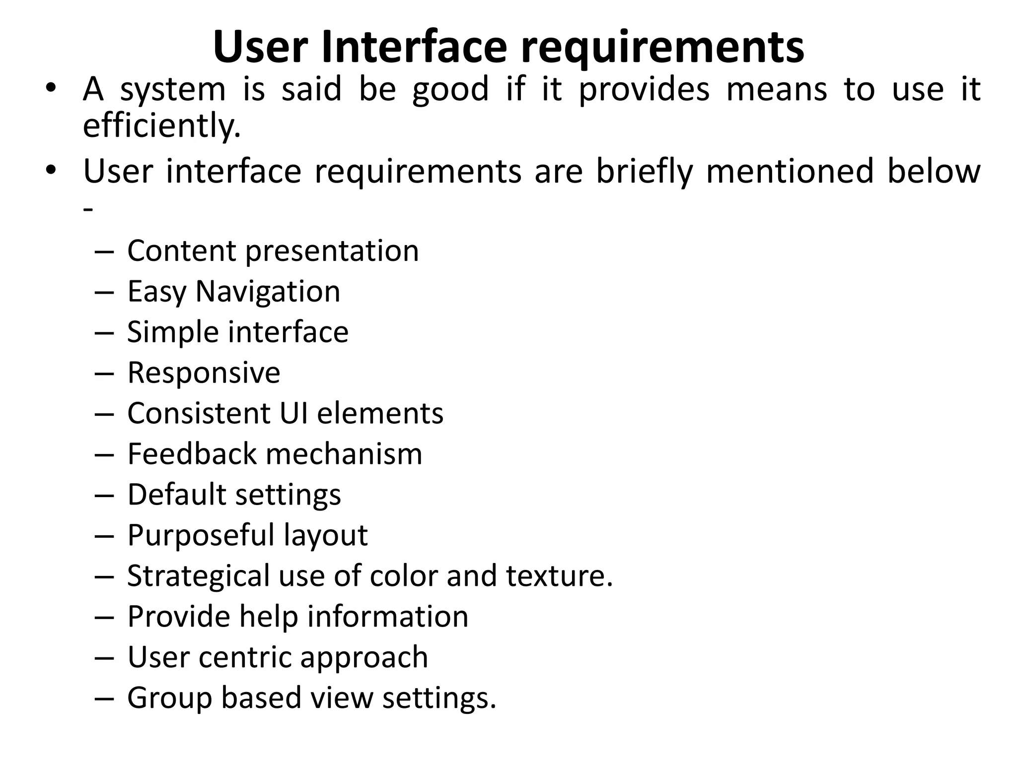 User Interface requirements
• A system is said be good if it provides means to use it
efficiently.
• User interface requirements are briefly mentioned below
-
– Content presentation
– Easy Navigation
– Simple interface
– Responsive
– Consistent UI elements
– Feedback mechanism
– Default settings
– Purposeful layout
– Strategical use of color and texture.
– Provide help information
– User centric approach
– Group based view settings.
 
