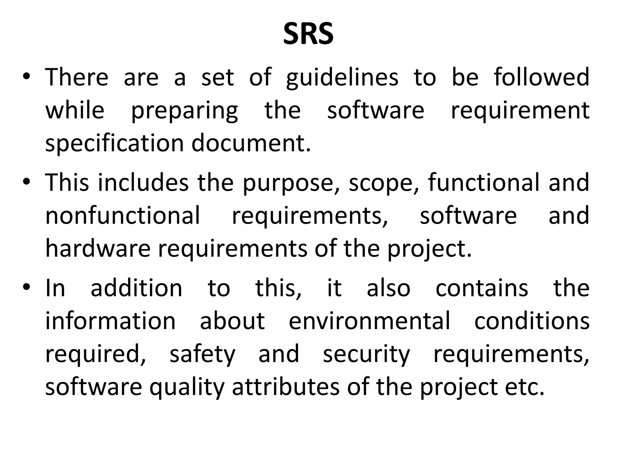 SRS
• There are a set of guidelines to be followed
while preparing the software requirement
specification document.
• This includes the purpose, scope, functional and
nonfunctional requirements, software and
hardware requirements of the project.
• In addition to this, it also contains the
information about environmental conditions
required, safety and security requirements,
software quality attributes of the project etc.
 